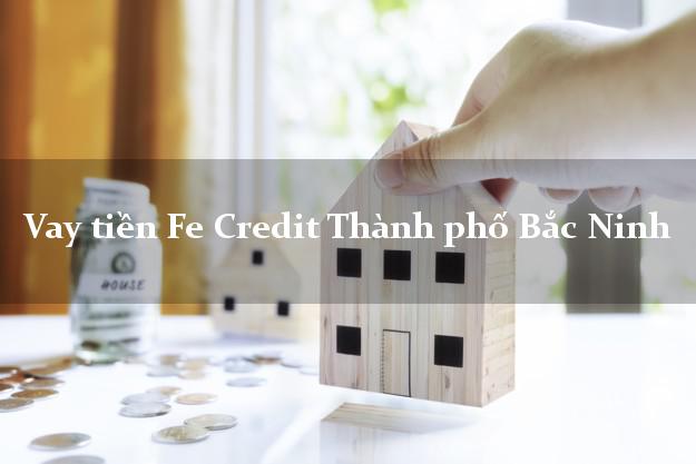Vay tiền Fe Credit Thành phố Bắc Ninh Vay tiền Fe Credit Thành phố Bắc Ninh