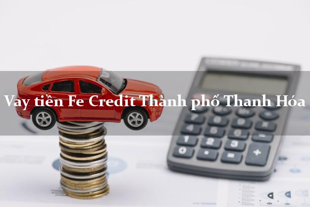 Vay tiền Fe Credit Thành phố Thanh Hóa Vay tiền Fe Credit Thành phố Thanh Hóa